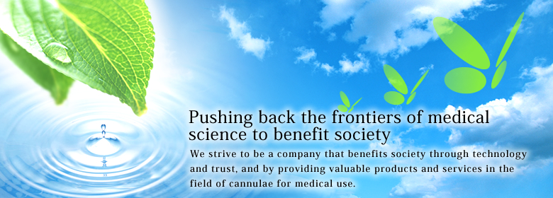 Pushing back the frontiers of medical science to benefit society�@We strive to be a company that benefits society through technology and trust, and by providing valuable products and services in the field of cannulae for medical use.